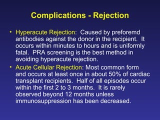 Complications - Rejection
• Hyperacute Rejection: Caused by preforemd
antibodies against the donor in the recipient. It
occurs within minutes to hours and is uniformly
fatal. PRA screening is the best method in
avoiding hyperacute rejection.
• Acute Cellular Rejection: Most common form
and occurs at least once in about 50% of cardiac
transplant recipients. Half of all episodes occur
within the first 2 to 3 months. It is rarely
observed beyond 12 months unless
immunosuppression has been decreased.
 