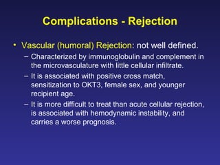 Complications - Rejection
• Vascular (humoral) Rejection: not well defined.
– Characterized by immunoglobulin and complement in
the microvasculature with little cellular infiltrate.
– It is associated with positive cross match,
sensitization to OKT3, female sex, and younger
recipient age.
– It is more difficult to treat than acute cellular rejection,
is associated with hemodynamic instability, and
carries a worse prognosis.
 