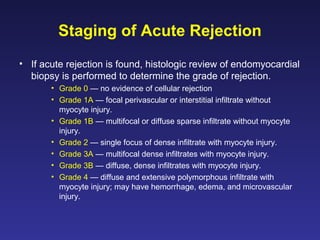 Staging of Acute Rejection
• If acute rejection is found, histologic review of endomyocardial
biopsy is performed to determine the grade of rejection.
• Grade 0 — no evidence of cellular rejection
• Grade 1A — focal perivascular or interstitial infiltrate without
myocyte injury.
• Grade 1B — multifocal or diffuse sparse infiltrate without myocyte
injury.
• Grade 2 — single focus of dense infiltrate with myocyte injury.
• Grade 3A — multifocal dense infiltrates with myocyte injury.
• Grade 3B — diffuse, dense infiltrates with myocyte injury.
• Grade 4 — diffuse and extensive polymorphous infiltrate with
myocyte injury; may have hemorrhage, edema, and microvascular
injury.
 