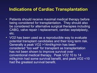 Indications of Cardiac Transplantation
• Patients should receive maximal medical therapy before
being considered for transplantation. They should also
be considered for alternative surgical therapies including
CABG, valve repair / replacement, cardiac septalplasty,
etc.
• VO2 has been used as a reproducible way to evaluate
potential transplant candidates and their long term risk.
Generally a peak VO2 >14ml/kg/min has been
considered “too well” for transplant as transplantation
has not been shown to improve survival over
conventional medical therapy. Peak VO2 10 to 14
ml/kg/min had some survival benefit, and peak VO2 <10
had the greatest survival benefit.
 