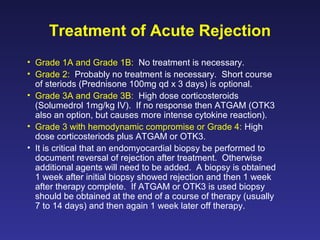 Treatment of Acute Rejection
• Grade 1A and Grade 1B: No treatment is necessary.
• Grade 2: Probably no treatment is necessary. Short course
of steriods (Prednisone 100mg qd x 3 days) is optional.
• Grade 3A and Grade 3B: High dose corticosteroids
(Solumedrol 1mg/kg IV). If no response then ATGAM (OTK3
also an option, but causes more intense cytokine reaction).
• Grade 3 with hemodynamic compromise or Grade 4: High
dose corticosteriods plus ATGAM or OTK3.
• It is critical that an endomyocardial biopsy be performed to
document reversal of rejection after treatment. Otherwise
additional agents will need to be added. A biopsy is obtained
1 week after initial biopsy showed rejection and then 1 week
after therapy complete. If ATGAM or OTK3 is used biopsy
should be obtained at the end of a course of therapy (usually
7 to 14 days) and then again 1 week later off therapy.
 