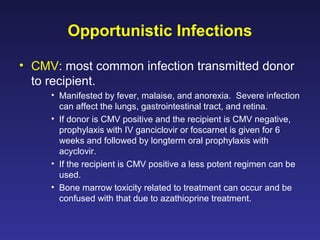 Opportunistic Infections
• CMV: most common infection transmitted donor
to recipient.
• Manifested by fever, malaise, and anorexia. Severe infection
can affect the lungs, gastrointestinal tract, and retina.
• If donor is CMV positive and the recipient is CMV negative,
prophylaxis with IV ganciclovir or foscarnet is given for 6
weeks and followed by longterm oral prophylaxis with
acyclovir.
• If the recipient is CMV positive a less potent regimen can be
used.
• Bone marrow toxicity related to treatment can occur and be
confused with that due to azathioprine treatment.
 