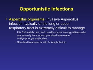 Opportunistic Infections
• Aspergillus organisms: Invasive Aspergillus
infection, typically of the lung or upper
respiratory tract is extremely difficult to manage.
• It is fortunately rare, and usually occurs among patients who
are severely immunocompromised from use of
antilymphocyte antibodies.
• Standard treatment is with IV Amphotericin.
 