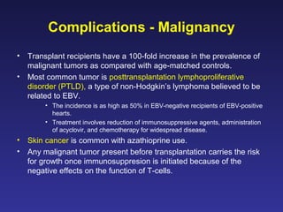 Complications - Malignancy
• Transplant recipients have a 100-fold increase in the prevalence of
malignant tumors as compared with age-matched controls.
• Most common tumor is posttransplantation lymphoproliferative
disorder (PTLD), a type of non-Hodgkin’s lymphoma believed to be
related to EBV.
• The incidence is as high as 50% in EBV-negative recipients of EBV-positive
hearts.
• Treatment involves reduction of immunosuppressive agents, administration
of acyclovir, and chemotherapy for widespread disease.
• Skin cancer is common with azathioprine use.
• Any malignant tumor present before transplantation carries the risk
for growth once immunosuppresion is initiated because of the
negative effects on the function of T-cells.
 