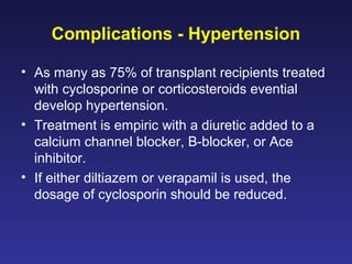 Complications - Hypertension
• As many as 75% of transplant recipients treated
with cyclosporine or corticosteroids evential
develop hypertension.
• Treatment is empiric with a diuretic added to a
calcium channel blocker, B-blocker, or Ace
inhibitor.
• If either diltiazem or verapamil is used, the
dosage of cyclosporin should be reduced.
 