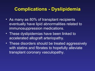 Complications - Dyslipidemia
• As many as 80% of transplant recipients
eventually have lipid abnormalities related to
immunosuppression medications.
• These dyslipidemias have been linked to
accelerated allograft arteriopathy.
• These disorders should be treated aggressively
with statins and fibrates to hopefully alleviate
transplant coronary vasculopathy.
 