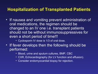 Hospitalization of Transplanted Patients
• If nausea and vomiting prevent administration of
oral medications, the regimen should be
changed to an IV one i.e. transplant patients
should not be without immunosuppressives for
even a short period of time!!!
• Cyclosporin IV dose is 1/3 of oral dose.
• If fever develops then the following should be
performed:
• Blood, urine and sputum cultures, BMP, CBC
• CXR, Echocardiography (for LV function and effusion).
• Consider endomyocardial biopsy for rejection.
 