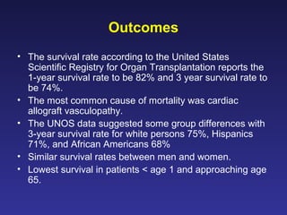 Outcomes
• The survival rate according to the United States
Scientific Registry for Organ Transplantation reports the
1-year survival rate to be 82% and 3 year survival rate to
be 74%.
• The most common cause of mortality was cardiac
allograft vasculopathy.
• The UNOS data suggested some group differences with
3-year survival rate for white persons 75%, Hispanics
71%, and African Americans 68%
• Similar survival rates between men and women.
• Lowest survival in patients < age 1 and approaching age
65.
 