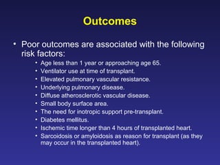 Outcomes
• Poor outcomes are associated with the following
risk factors:
• Age less than 1 year or approaching age 65.
• Ventilator use at time of transplant.
• Elevated pulmonary vascular resistance.
• Underlying pulmonary disease.
• Diffuse atherosclerotic vascular disease.
• Small body surface area.
• The need for inotropic support pre-transplant.
• Diabetes mellitus.
• Ischemic time longer than 4 hours of transplanted heart.
• Sarcoidosis or amyloidosis as reason for transplant (as they
may occur in the transplanted heart).
 