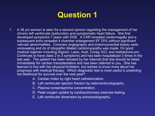 Question 1
1. A 38 y/o woman is seen for a second opinion regarding the management of her
chronic left ventricular dysfunction and symptomatic heart failure. She first
developed symptoms 7 years with DOE. A CXR revealed cardiomegally and a
subsequent echo revealed 4 chamber enlargement EF 25% without significant
valvular abnormalities. Coronary angiography and endomyocardial biopsy were
unrevealing and dx of idiopathic dilated cardiomyopathy was made. On good
medical regimen including Digoxin, Lasix, AceI, Coreg, KCl, and metolazone prn.
Continues to have class 2 to 3 symptoms and has been hospitalized 3 times in the
last year. The patient has been advised by her internist that she should be listed
immediately for cardiac transplantation and has been referred to you. She has
learned to live with her physical limitation, but wishes to know more about her
prognosis with medical therapy. Which diagnostic test is most useful in predicting
her likelihood for survival over the next year?
A. Cardiac Index by right heart catheterization.
B. Left ventricular ejection fraction by radioventriculography.
C. Plasma norepinephrine concentration.
D. Peak oxygen uptake by cardiopulmonary exercise testing.
E. Left ventricular dimension by echocardiography.
 