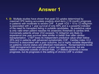 Answer 1
1. D: Multiple studies have shown that peak O2 uptake determined by
maximal CPX testing accurately predicts short-term (<18 month) prognosis
in patients with moderate to severe CHF. A peak VO2 < 10 to 12 ml/kg/min
is associated with a 1 year survival of only 60% and is a powerful indicator
of the need for transplant listing in suitable candidates. Its predictive value
is only valid when patient reaches his anaerobic threshold ie cardiac limit.
Conversely patients whose VO2 exceeds 15 ml/kg/min are likely to
experience one year survival rates similar or better than after cardiac
transplantation. LVEF loses its independent predictive value when below
25% and in patients with advanced symptomatic CHF. Cardiac index <2.2
l/min/m2 is associated with a poor outcome, but is highly variable depending
on patients volume status and afterload medications. Norepinephrine levels
>900 picrograms/ml are predictive of poor two year outcome, but are
seldom measured outside of clinical trials. LV dilation portends a worse
prognosis, but its prognosis in the setting of chronic CHF is unclear.
 