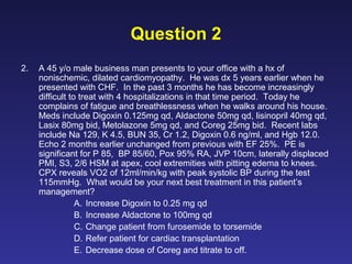 Question 2
2. A 45 y/o male business man presents to your office with a hx of
nonischemic, dilated cardiomyopathy. He was dx 5 years earlier when he
presented with CHF. In the past 3 months he has become increasingly
difficult to treat with 4 hospitalizations in that time period. Today he
complains of fatigue and breathlessness when he walks around his house.
Meds include Digoxin 0.125mg qd, Aldactone 50mg qd, lisinopril 40mg qd,
Lasix 80mg bid, Metolazone 5mg qd, and Coreg 25mg bid. Recent labs
include Na 129, K 4.5, BUN 35, Cr 1.2, Digoxin 0.6 ng/ml, and Hgb 12.0.
Echo 2 months earlier unchanged from previous with EF 25%. PE is
significant for P 85, BP 85/60, Pox 95% RA, JVP 10cm, laterally displaced
PMI, S3, 2/6 HSM at apex, cool extremities with pitting edema to knees.
CPX reveals VO2 of 12ml/min/kg with peak systolic BP during the test
115mmHg. What would be your next best treatment in this patient’s
management?
A. Increase Digoxin to 0.25 mg qd
B. Increase Aldactone to 100mg qd
C. Change patient from furosemide to torsemide
D. Refer patient for cardiac transplantation
E. Decrease dose of Coreg and titrate to off.
 