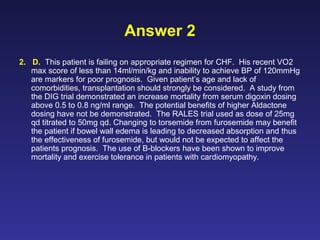 Answer 2
2. D. This patient is failing on appropriate regimen for CHF. His recent VO2
max score of less than 14ml/min/kg and inability to achieve BP of 120mmHg
are markers for poor prognosis. Given patient’s age and lack of
comorbidities, transplantation should strongly be considered. A study from
the DIG trial demonstrated an increase mortality from serum digoxin dosing
above 0.5 to 0.8 ng/ml range. The potential benefits of higher Aldactone
dosing have not be demonstrated. The RALES trial used as dose of 25mg
qd titrated to 50mg qd. Changing to torsemide from furosemide may benefit
the patient if bowel wall edema is leading to decreased absorption and thus
the effectiveness of furosemide, but would not be expected to affect the
patients prognosis. The use of B-blockers have been shown to improve
mortality and exercise tolerance in patients with cardiomyopathy.
 