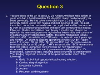 Question 3
3. You are called to the ER to see a 30 y/o African American male patient of
yours who had a heart transplant for idiopathic dilated cardiomyopathy six
years previously. He has come in complaining of a 2 day history of
generally feeling unwell with nausea and mild dyspnea at rest. His post-
transplant course has previously been uncomplicated and he has returned
to work as a computer programmer and been very compliant with medical
follow up. His last surveillance heart biopsy 3 months ago showed no
rejection, his immunosuppressive regimen has been stable and consists of
cyclosporin and mycophenolate mofetil. His other medications include
diltiazem, ASA, pravastatin, and TMP/sulfa. His last cath was 2 years ago
and normal. On exam he appears apprehensive with NAD, BP 105/60,
pulse 110 regular, O2 sat 99%. No signs of CHF and his cardiac exam is
only significant for an S3 gallop. CXR is unremarkable. ECG reveals sinus
tach with IRBBB unchanged from previous but new repolarization
abnormality. A bedside echocardiogram reveals mild generalized LV
hypokinesis. Screening labs, including cardiac enzymes is unremarkable.
Your leading diagnostic suspicion at this point should be which of the
following?
A. Early / Subclinical opportunistic pulmonary infection.
B. Cardiac allograft rejection.
C. Myocardial ischemia.
D. Anxiety.
E. Recurrent cardiomyopathy.
 