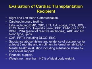 Evaluation of Cardiac Transplantation
Recipient
• Right and Left Heart Catheterization.
• Cardiopulmonary testing.
• Labs including BMP, CBC, LFT, UA, coags, TSH, UDS,
ETOH level, HIV, Hepatitis panel, PPD, CMV IgG, RPR /
VDRL, PRA (panel of reactive antibodies), ABO and Rh
blood type, lipids.
• CXR, PFT’s including DLCO, EKG.
• Substance abuse history and evidence of abstinence for
at least 6 months and enrollment in formal rehabilitation.
• Mental health evaluation including substance abuse hx
and social support.
• Financial support.
• Weight no more than 140% of ideal body weight.
 