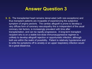 Answer Question 3
3. C. The transplanted heart remains denervated (with rare exceptions) and
thus transplant patients are incapable of experiencing the subjective
symptom of angina pectoris. The cardiac allograft is prone to develop a
very diffuse form of coronary vasculopathy this is independent of the usual
coronary risk factors, is increasingly prevalent with time after
transplantation, and can be rapidly progressive. A long-term transplant
recipient who is on a stable low-dose immunosuppressive regimen is
unlikely to develop allograft rejection or opportunistic infection, although
both are within the realm of possibility. Patient is relatively hypotensive and
to write his symptoms off to anxiety or an upper respiratory infection would
be a great disservice.
 