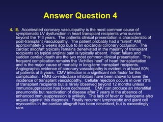 Answer Question 4
4. E. Accelerated coronary vasculopathy is the most common cause of
symptomatic LV dysfunction in heart transplant recipients who survive
beyond the 1st
3 years. The patients clinical presentation is characteristic of
post-transplant vasculopathy. The patient probably had a “silent” AMI
approximately 2 weeks ago due to an epicardial coronary occlusion. The
cardiac allograft typically remains denervated in the majority of transplant
recipients so typical anginal pain is typically absent. Heart faliure and
sudden cardiac death are the two most common clinical presentation. This
frequent complication remains the “Achilles heel” of heart transplantation
and is the major cause of mortality in long-term transplant recipients.
Angiographic evidence of coronary vasculopathy is evident in at least 50%
of patients at 5 years. CMV infection is a significant risk factor for this
complication. HMG co-reductase inhibitors have been shown to lower the
incidence of transplant vasculopathy. Cellular rejection occurs in over 70%
of transplant recipients but is rarely observed beyond 12 months unless
immunosuppression has been decreased. CMV can produce an interstitial
pneumonitis but reactivation of disease after 7 years in the absence of
enhanced immusuppression is unlikely. The lack of fever or leukopenia also
argues against this diagnosis. Finally recurrent lymphocytic and giant cell
myocarditis in the cardiac allograft has been described, but is exceedingly
rare.
 