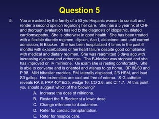 Question 5
5. You are asked by the family of a 53 y/o Hispanic woman to consult and
render a second opinion regarding her care. She has a 5 year hx of CHF
and thorough evaluation has led to the diagnosis of idiopathic, dilated
cardiomyopathy. She is otherwise in good health. She has been treated
with a flexible diuretic regimen, digoxin, Ace I, aldactone, and until current
admission, B Blocker. She has been hospitalized 4 times in the past 6
months with exacerbations of her heart failure despite good compliance
with medical and dietary regimen. She was readmitted 3 days ago with
increasing dyspnea and orthopnea. The B-blocker was stopped and she
has improved on IV milrinone. On exam she is resting comfortably. She
is able to converse and is oriented and wishes to go home. BP 80/60 and
P 98. Mild bibasilar crackles, PMI laterally displaced, 2/6 HSM, and loud
S3 gallop. Her extremities are cool and free of edema. S-G catheter
reveals RA 8, PAP 40/16/25, wedge 16, CO 2.6, and CI 1.7. At this point
you should suggest which of the following?
A. Increase the dose of milrinone.
B. Restart the B-Blocker at a lower dose.
C. Change milrinone to dobutamine.
D. Refer for cardiac transplantation.
E. Refer for hospice care.
 