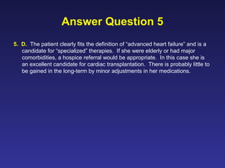 Answer Question 5
5. D. The patient clearly fits the definition of “advanced heart failure” and is a
candidate for “specialized” therapies. If she were elderly or had major
comorbidities, a hospice referral would be appropriate. In this case she is
an excellent candidate for cardiac transplantation. There is probably little to
be gained in the long-term by minor adjustments in her medications.
 