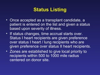 Status Listing
• Once accepted as a transplant candidate, a
patient is entered on the list and given a status
based upon severity of illness.
• If status changes, time accrual starts over.
Status I heart recipients are given preference
over status I heart / lung recipients who are
given preference over status II heart recipients.
• Zones are established to give local priority to
recipients within 500 to 1000 mile radius
centered on donor site.
 