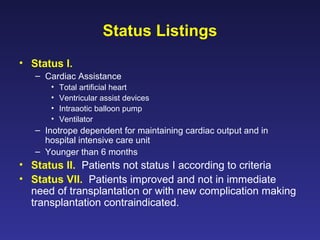 Status Listings
• Status I.
– Cardiac Assistance
• Total artificial heart
• Ventricular assist devices
• Intraaotic balloon pump
• Ventilator
– Inotrope dependent for maintaining cardiac output and in
hospital intensive care unit
– Younger than 6 months
• Status II. Patients not status I according to criteria
• Status VII. Patients improved and not in immediate
need of transplantation or with new complication making
transplantation contraindicated.
 