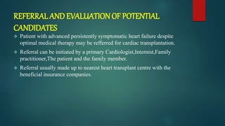 REFERRAL AND EVALUATION OF POTENTIAL
CANDIDATES
 Patient with advanced persistently symptomatic heart failure despite
optimal medical therapy may be refferred for cardiac transplantation.
 Referral can be initiated by a primary Cardiologist,Internist,Family
practitioner,The patient and the family member.
 Referral usually made up to nearest heart transplant centre with the
beneficial insurance companies.
 