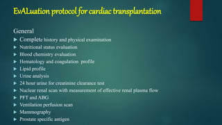 EvALuation protocol for cardiac transplantation
General
 Complete history and physical examination
 Nutritional status evaluation
 Blood chemistry evaluation
 Hematology and coagulation profile
 Lipid profile
 Urine analysis
 24 hour urine for creatinine clearance test
 Nuclear renal scan with measurement of effective renal plasma flow
 PFT and ABG
 Ventilation perfusion scan
 Mammography
 Prostate specific antigen
 