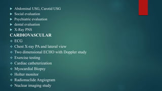  Abdominal USG, Carotid USG
 Social evaluation
 Psychiatric evaluation
 dental evaluation
 X-Ray PNS
CARDIOVASCULAR
 ECG
 Chest X-ray PA and lateral view
 Two dimensional ECHO with Doppler study
 Exercise testing
 Cardiac catheterization
 Myocardial Biopsy
 Holter monitor
 Radionuclide Angiogram
 Nuclear imaging study
 