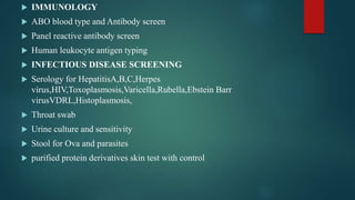  IMMUNOLOGY
 ABO blood type and Antibody screen
 Panel reactive antibody screen
 Human leukocyte antigen typing
 INFECTIOUS DISEASE SCREENING
 Serology for HepatitisA,B,C,Herpes
virus,HIV,Toxoplasmosis,Varicella,Rubella,Ebstein Barr
virusVDRL,Histoplasmosis,
 Throat swab
 Urine culture and sensitivity
 Stool for Ova and parasites
 purified protein derivatives skin test with control
 