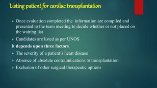 Listing patient for cardiac transplantation
 Once evaluation completed the information are compiled and
presented to the team meeting to decide whether or not placed on
the waiting list
 Candidates are listed as per UNOS
It depends upon three factors
 The severity of a patient’s heart disease
 Absence of absolute contraindications to transplantation
 Exclusion of other surgical therapeutic options
 