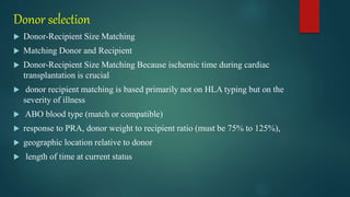 Donor selection
 Donor-Recipient Size Matching
 Matching Donor and Recipient
 Donor-Recipient Size Matching Because ischemic time during cardiac
transplantation is crucial
 donor recipient matching is based primarily not on HLA typing but on the
severity of illness
 ABO blood type (match or compatible)
 response to PRA, donor weight to recipient ratio (must be 75% to 125%),
 geographic location relative to donor
 length of time at current status
 