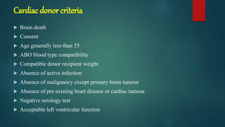 Cardiac donor criteria
 Brain death
 Consent
 Age generally less than 55
 ABO blood type compatibility
 Compatible donor recipient weight
 Absence of active infection
 Absence of malignancy except primary brain tumour
 Absence of pre existing heart disease or cardiac tumour
 Negative serology test
 Acceptable left ventricular function
 