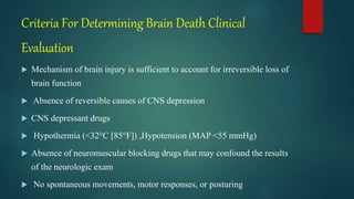 Criteria For Determining Brain Death Clinical
Evaluation
 Mechanism of brain injury is sufficient to account for irreversible loss of
brain function
 Absence of reversible causes of CNS depression
 CNS depressant drugs
 Hypothermia (<32°C [85°F]) ,Hypotension (MAP <55 mmHg)
 Absence of neuromuscular blocking drugs that may confound the results
of the neurologic exam
 No spontaneous movements, motor responses, or posturing
 