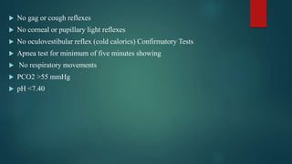 No gag or cough reflexes
 No corneal or pupillary light reflexes
 No oculovestibular reflex (cold calorics) Confirmatory Tests
 Apnea test for minimum of five minutes showing
 No respiratory movements
 PCO2 >55 mmHg
 pH <7.40
 