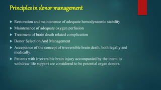Principles in donor management
 Restoration and maintanence of adequate hemodynaemic stability
 Maintenance of adequate oxygen perfusion
 Treatment of brain death related complication
 Donor Selection And Management
 Acceptance of the concept of irreversible brain death, both legally and
medically.
 Patients with irreversible brain injury accompanied by the intent to
withdraw life support are considered to be potential organ donors.
 