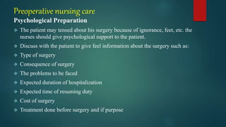 Preoperative nursing care
Psychological Preparation
 The patient may tensed about his surgery because of ignorance, feet, etc. the
nurses should give psychological support to the patient.
 Discuss with the patient to give feel information about the surgery such as:
 Type of surgery
 Consequence of surgery
 The problems to be faced
 Expected duration of hospitalization
 Expected time of resuming duty
 Cost of surgery
 Treatment done before surgery and if purpose
 