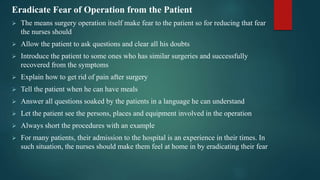 Eradicate Fear of Operation from the Patient
 The means surgery operation itself make fear to the patient so for reducing that fear
the nurses should
 Allow the patient to ask questions and clear all his doubts
 Introduce the patient to some ones who has similar surgeries and successfully
recovered from the symptoms
 Explain how to get rid of pain after surgery
 Tell the patient when he can have meals
 Answer all questions soaked by the patients in a language he can understand
 Let the patient see the persons, places and equipment involved in the operation
 Always short the procedures with an example
 For many patients, their admission to the hospital is an experience in their times. In
such situation, the nurses should make them feel at home in by eradicating their fear
 
