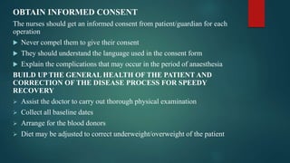 OBTAIN INFORMED CONSENT
The nurses should get an informed consent from patient/guardian for each
operation
 Never compel them to give their consent
 They should understand the language used in the consent form
 Explain the complications that may occur in the period of anaesthesia
BUILD UP THE GENERAL HEALTH OF THE PATIENT AND
CORRECTION OF THE DISEASE PROCESS FOR SPEEDY
RECOVERY
 Assist the doctor to carry out thorough physical examination
 Collect all baseline dates
 Arrange for the blood donors
 Diet may be adjusted to correct underweight/overweight of the patient
 