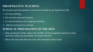 PREOPERATIVE TEACHING
We should teach the patient to increase his health by giving advices like
 (a) stop smoking,
 (b) maintain personal hygiene,
 (c) deep breathing and coughing exercises
 [d]active and passive exercise
SURGICAL PREPARATION OF THE SKIN
 Skin preparation helps reduce the number of microorganism present on skin
and thus reduce the possibility of wound infection.
 Shave the area and clean the area with antiseptic lotion/swab
 
