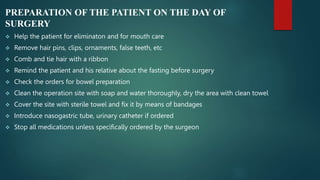 PREPARATION OF THE PATIENT ON THE DAY OF
SURGERY
 Help the patient for eliminaton and for mouth care
 Remove hair pins, clips, ornaments, false teeth, etc
 Comb and tie hair with a ribbon
 Remind the patient and his relative about the fasting before surgery
 Check the orders for bowel preparation
 Clean the operation site with soap and water thoroughly, dry the area with clean towel
 Cover the site with sterile towel and fix it by means of bandages
 Introduce nasogastric tube, urinary catheter if ordered
 Stop all medications unless specifically ordered by the surgeon
 