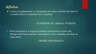 definition
 Cardiac transplantation is a therapeutic procedure whereby the heart of
a suitable donor is implanted into a recipient
- TEXTBOOK OF CARDIAC NURSING
 Heart transplant is a surgical procedure performed to remove the
damage heart from a patient and replace it with a healthy one from an
organ donor
- MOSER AND RIEGELS
 