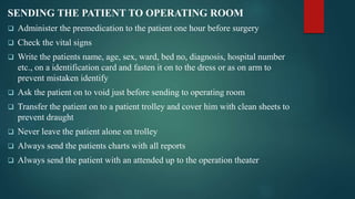 SENDING THE PATIENT TO OPERATING ROOM
 Administer the premedication to the patient one hour before surgery
 Check the vital signs
 Write the patients name, age, sex, ward, bed no, diagnosis, hospital number
etc., on a identification card and fasten it on to the dress or as on arm to
prevent mistaken identify
 Ask the patient on to void just before sending to operating room
 Transfer the patient on to a patient trolley and cover him with clean sheets to
prevent draught
 Never leave the patient alone on trolley
 Always send the patients charts with all reports
 Always send the patient with an attended up to the operation theater
 