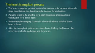 The heart transplant process
 The heart transplant process starts when doctors refer patients with end-
stage heart failure to a heart transplant center for evaluation.
 Patients found to be eligible for a heart transplant are placed on a
waiting list for a donor heart.
 Heart transplant surgery is done in a hospital when a suitable donor
heart is found.
 After the transplant, patients are started on a lifelong health care plan
involving multiple medicines and follow up.
 