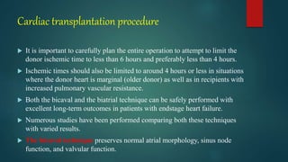 Cardiac transplantation procedure
 It is important to carefully plan the entire operation to attempt to limit the
donor ischemic time to less than 6 hours and preferably less than 4 hours.
 Ischemic times should also be limited to around 4 hours or less in situations
where the donor heart is marginal (older donor) as well as in recipients with
increased pulmonary vascular resistance.
 Both the bicaval and the biatrial technique can be safely performed with
excellent long-term outcomes in patients with endstage heart failure.
 Numerous studies have been performed comparing both these techniques
with varied results.
 The bicaval technique preserves normal atrial morphology, sinus node
function, and valvular function.
 
