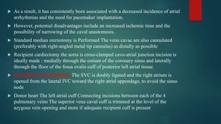  As a result, it has consistently been associated with a decreased incidence of atrial
arrhythmias and the need for pacemaker implantation.
 However, potential disadvantages include an increased ischemic time and the
possibility of narrowing of the caval anastomosis.
 Standard median sternotomy is Performed The vena cavae are also cannulated
(preferably with right-angled metal tip cannulas) as distally as possible
 Recipient cardiectomy the aorta is cross-clamped cavo-atrial junction incision is
ideally made : medially through the ostium of the coronary sinus and laterally
through the floor of the fossa ovalis cuff of posterior left atrial tissue.
 BIATRIAL TECHNIQUE The SVC is doubly ligated and the right atrium is
opened from the lateral IVC toward the right atrial appendage, to avoid the sinus
node
 Donor heart The left atrial cuff Connecting incisions between each of the 4
pulmonary veins The superior vena caval cuff is trimmed at the level of the
azygous vein opening and more if adequate recipient cuff is present
 