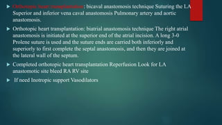  Orthotopic heart transplantation: bicaval anastomosis technique Suturing the LA
Superior and inferior vena caval anastomosis Pulmonary artery and aortic
anastomosis.
 Orthotopic heart transplantation: biatrial anastomosis technique The right atrial
anastomosis is initiated at the superior end of the atrial incision. A long 3-0
Prolene suture is used and the suture ends are carried both inferiorly and
superiorly to first complete the septal anastomosis, and then they are joined at
the lateral wall of the septum.
 Completed orthotopic heart transplantation Reperfusion Look for LA
anastomotic site bleed RA RV site
 If need Inotropic support Vasodilators
 