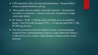  CPB separation ,May develop bradyarrythmias – Require direct
acting sympathomimetics, pacing
 Most grafts recover normal ventricular function – Dysfunction
secondary to ischemia – Concern with early recognition of right
ventricular failure
 RV failure – PVR > 4 Woods units with little or no reversibility
preop – Low CO with elevated CVP (> 15) and elevated PAP (> 40).
PCWP may be low.
 The most common reason for failure to wean a heart transplant
recipient from cardiopulmonary bypass is right-sided heart failure,
evidenced by a low cardiac output despite a rising central venous
pressure.
 