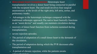  Heterotopic heart transplantation Heterotopic heart
transplantation involves a donor heart being connected in parallel
with the recipient heart. The end result involves four surgical
anastomoses: at the levels of the right atria, left atria, aortas, and
pulmonary trunks.
 Advantages to the heterotopic technique compared with the
traditional orthotopic approach.The native heart basically functions
as an “assist device” and usually can maintain circulation during:
 recovery of donor heart function from ischemia sustained during
transplantation.
 severe rejection episodes.
 The period of adaptation of a small donor heart to the demands of
the circulation.
 The period of adaptation during which the PVR decreases after
transplantation and
 A period of chronic rejection, while the patients awaits
 