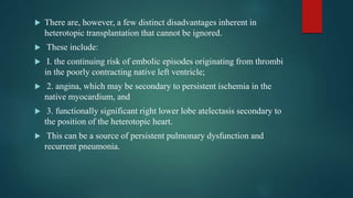  There are, however, a few distinct disadvantages inherent in
heterotopic transplantation that cannot be ignored.
 These include:
 I. the continuing risk of embolic episodes originating from thrombi
in the poorly contracting native left ventricle;
 2. angina, which may be secondary to persistent ischemia in the
native myocardium, and
 3. functionally significant right lower lobe atelectasis secondary to
the position of the heterotopic heart.
 This can be a source of persistent pulmonary dysfunction and
recurrent pneumonia.
 