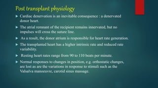 Post transplant physiology
 Cardiac denervation is an inevitable consequence : a denervated
donor heart.
 The atrial remnant of the recipient remains innervated, but no
impulses will cross the suture line.
 As a result, the donor atrium is responsible for heart rate generation.
 The transplanted heart has a higher intrinsic rate and reduced rate
variability.
 Resting heart rates range from 90 to 110 beats per minute.
 Normal responses to changes in position, e.g. orthostatic changes,
are lost as are the variations in response to stimuli such as the
Valsalva manoeuvre, carotid sinus massage.
 